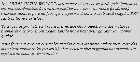 Casella di testo: La LINING IN THE WORLD est une activit quelle se fonde principalement sur une collaboration  caractere familier avec une xperience (et srieux) trasmise  dants le pre au files, quil a permis dobtenir un travail soign  360 sur tous les nos articles.Tous les nos produits sont ralises avec une choix slectionn des matires premires que provenons toutes dans le notre pays pour garantir la maxime qualit.Nous fournons aux nos clients les articles quils les personnaliz aussi avec des materiaux personnelles pur satisfer les secteurs plus exigeants par exemple les stylistes de houte mode et atelier