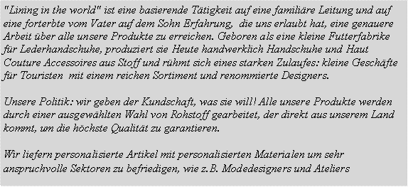 Casella di testo: "Lining in the world" ist eine basierende Ttigkeit auf eine familire Leitung und auf eine forterbte vom Vater auf dem Sohn Erfahrung,  die uns erlaubt hat, eine genauere Arbeit ber alle unsere Produkte zu erreichen. Geboren als eine kleine Futterfabrike fr Lederhandschuhe, produziert sie Heute handwerklich Handschuhe und Haut Couture Accessoires aus Stoff und rhmt sich eines starken Zulaufes: kleine Geschfte fr Touristen  mit einem reichen Sortiment und renommierte Designers. Unsere Politik: wir geben der Kundschaft, was sie will! Alle unsere Produkte werden durch einer ausgewhlten Wahl von Rohstoff gearbeitet, der direkt aus unserem Land kommt, um die hchste Qualitt zu garantieren.Wir liefern personalisierte Artikel mit personalisierten Materialen um sehr anspruchvolle Sektoren zu befriedigen, wie z.B. Modedesigners und Ateliers 